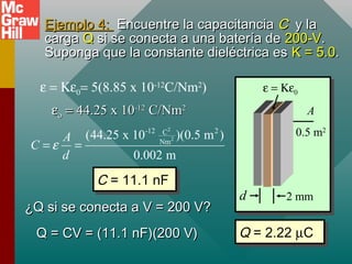 Ejemplo 4:
Ejemplo 4: Encuentre la capacitancia
Encuentre la capacitancia C
C y la
y la
carga
carga Q
Q si se conecta a una batería de
si se conecta a una batería de 200-V
200-V.
.
Suponga que la constante dieléctrica es
Suponga que la constante dieléctrica es K = 5.0
K = 5.0.
.
2 mm
d
A
0.5 m2
ε = Κε0
ε = Κε0= 5(8.85 x 10-12
C/Nm2
)
ε
εο
ο =
= 44.25 x 10
44.25 x 10-12
-12
C/Nm
C/Nm2
2
2
2
-12 2
C
Nm
(44.25 x 10 )(0.5 m )
0.002 m
A
C
d
ε
= =
C = 11.1 nF
C = 11.1 nF
¿Q si se conecta a V = 200 V?
¿Q si se conecta a V = 200 V?
Q = CV = (11.1 nF)(200 V)
Q = CV = (11.1 nF)(200 V) Q = 2.22 µC
Q = 2.22 µC
 
