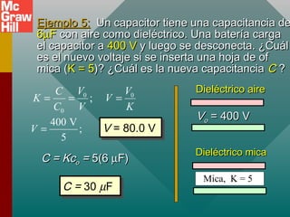 Ejemplo 5:
Ejemplo 5: Un capacitor tiene una capacitancia de
Un capacitor tiene una capacitancia de
6
6µ
µF
F con aire como dieléctrico. Una batería carga
con aire como dieléctrico. Una batería carga
el capacitor a
el capacitor a 400 V
400 V y luego se desconecta. ¿Cuál
y luego se desconecta. ¿Cuál
es el nuevo voltaje si se inserta una hoja de of
es el nuevo voltaje si se inserta una hoja de of
mica (
mica (K = 5
K = 5)? ¿Cuál es la nueva capacitancia
)? ¿Cuál es la nueva capacitancia C
C ?
?
0 0
0
;
V V
C
K V
C V K
= = =
400 V
;
5
V = V = 80.0 V
V = 80.0 V
C = Kc
C = Kco
o =
= 5(6
5(6 µ
µF)
F)
C = 30 µF
C = 30 µF
V
Vo
o = 400 V
= 400 V
Mica, K = 5
Dieléctrico aire
Dieléctrico aire
Dieléctrico mica
Dieléctrico mica
 