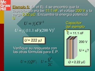 Ejemplo 6:
Ejemplo 6: En el Ej. 4 se encontró que la
En el Ej. 4 se encontró que la
capacitancia era be
capacitancia era be 11.1 nF
11.1 nF, el voltaje
, el voltaje 200 V
200 V y la
y la
carga
carga 2.22
2.22 µ
µC
C. Encuentre la energía potencial
. Encuentre la energía potencial
U
U.
.
2
1
2 (11.1 nF)(200 V)
U =
U = 222 µJ
U = 222 µJ
2
1
2
U CV
=
Verifique su respuesta con
Verifique su respuesta con
las otras fórmulas para E.P.
las otras fórmulas para E.P.
2
1
2 ;
2
Q
U QV U
C
= =
C = 11.1 nF
200 V
Q = 2.22 µC
U = ¿?
Capacitor
Capacitor
del ejemplo
del ejemplo
5
5.
.
 