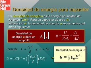 Densidad de energía para capacitor
Densidad de energía para capacitor
La
La densidad de energía u
densidad de energía u es la energía por unidad de
es la energía por unidad de
volumen (
volumen (J/m
J/m3
3
). Para un capacitor de área
). Para un capacitor de área A
A y
y
separación
separación d
d, la densidad de energía
, la densidad de energía u
u se encuentra del
se encuentra del
modo siguiente:
modo siguiente:
Densidad de
Densidad de
energía
energía u
u para un
para un
campo E:
campo E:
A
A d
d .
U U
u
Vol Ad
= =
2 2
0
1 1
2 2 ( )
A
U CV Ed
d
ε
 
= =  
 
2
1
0
2 AdE
U
u
Ad Ad
ε
= =
Densidad de energía u:
2
1
0
2
u E
ε
=
:
y
Recuerde 0
Ed
V
d
A
C =
=
ε
 