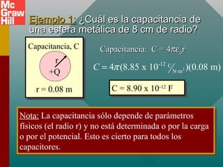 Ejemplo 1:
Ejemplo 1: ¿Cuál es la capacitancia de
¿Cuál es la capacitancia de
una esfera metálica de 8 cm de radio?
una esfera metálica de 8 cm de radio?
r = 0.08 m
Capacitancia, C
+Q
r
Capacitancia: C = 4
Capacitancia: C = 4πε
πεο
οr
r
2
-12 C
N m
4 (8.85 x 10 )(0.08 m)
C π ⋅
=
C = 8.90 x 10-12
F
C = 8.90 x 10-12
F
Nota: La capacitancia sólo depende de parámetros
físicos (el radio r) y no está determinada o por la carga
o por el potencial. Esto es cierto para todos los
capacitores.
Nota: La capacitancia sólo depende de parámetros
físicos (el radio r) y no está determinada o por la carga
o por el potencial. Esto es cierto para todos los
capacitores.
 