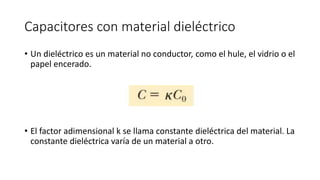 Capacitores con material dieléctrico
• Un dieléctrico es un material no conductor, como el hule, el vidrio o el
papel encerado.
• El factor adimensional k se llama constante dieléctrica del material. La
constante dieléctrica varía de un material a otro.
 