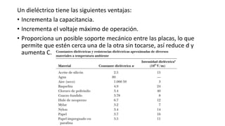 Un dieléctrico tiene las siguientes ventajas:
• Incrementa la capacitancia.
• Incrementa el voltaje máximo de operación.
• Proporciona un posible soporte mecánico entre las placas, lo que
permite que estén cerca una de la otra sin tocarse, así reduce d y
aumenta C.
 