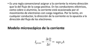 • Es una regla convencional asignar a la corriente la misma dirección
que la del flujo de la carga positiva. En los conductores eléctricos,
como cobre o aluminio, la corriente está ocasionada por el
movimiento de electrones con carga negativa. Por lo tanto, en
cualquier conductor, la dirección de la corriente es la opuesta a la
dirección del flujo de los electrones.
Modelo microscópico de la corriente
 