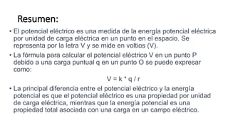 Resumen:
• El potencial eléctrico es una medida de la energía potencial eléctrica
por unidad de carga eléctrica en un punto en el espacio. Se
representa por la letra V y se mide en voltios (V).
• La fórmula para calcular el potencial eléctrico V en un punto P
debido a una carga puntual q en un punto O se puede expresar
como:
V = k * q / r
• La principal diferencia entre el potencial eléctrico y la energía
potencial es que el potencial eléctrico es una propiedad por unidad
de carga eléctrica, mientras que la energía potencial es una
propiedad total asociada con una carga en un campo eléctrico.
 