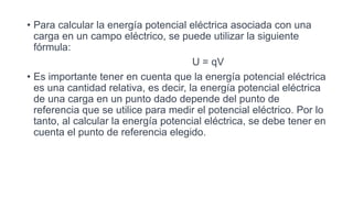 • Para calcular la energía potencial eléctrica asociada con una
carga en un campo eléctrico, se puede utilizar la siguiente
fórmula:
U = qV
• Es importante tener en cuenta que la energía potencial eléctrica
es una cantidad relativa, es decir, la energía potencial eléctrica
de una carga en un punto dado depende del punto de
referencia que se utilice para medir el potencial eléctrico. Por lo
tanto, al calcular la energía potencial eléctrica, se debe tener en
cuenta el punto de referencia elegido.
 