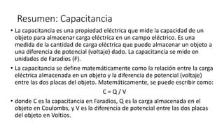 Resumen: Capacitancia
• La capacitancia es una propiedad eléctrica que mide la capacidad de un
objeto para almacenar carga eléctrica en un campo eléctrico. Es una
medida de la cantidad de carga eléctrica que puede almacenar un objeto a
una diferencia de potencial (voltaje) dado. La capacitancia se mide en
unidades de Faradios (F).
• La capacitancia se define matemáticamente como la relación entre la carga
eléctrica almacenada en un objeto y la diferencia de potencial (voltaje)
entre las dos placas del objeto. Matemáticamente, se puede escribir como:
C = Q / V
• donde C es la capacitancia en Faradios, Q es la carga almacenada en el
objeto en Coulombs, y V es la diferencia de potencial entre las dos placas
del objeto en Voltios.
 