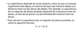 • La capacitancia depende de varios factores, entre los que se incluyen
la geometría del objeto, el material del que está hecho el objeto y la
distancia entre las dos placas del objeto. Por ejemplo, la capacitancia
de un capacitor de placas paralelas depende de la distancia entre las
placas, el área de las placas y la permitividad del material entre las
placas.
• Para calcular la capacitancia de un capacitor de placas paralelas, se
utiliza la siguiente fórmula:
C = ε * A / d
 