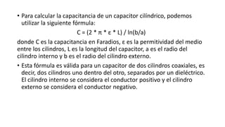 • Para calcular la capacitancia de un capacitor cilíndrico, podemos
utilizar la siguiente fórmula:
C = (2 * π * ε * L) / ln(b/a)
donde C es la capacitancia en Faradios, ε es la permitividad del medio
entre los cilindros, L es la longitud del capacitor, a es el radio del
cilindro interno y b es el radio del cilindro externo.
• Esta fórmula es válida para un capacitor de dos cilindros coaxiales, es
decir, dos cilindros uno dentro del otro, separados por un dieléctrico.
El cilindro interno se considera el conductor positivo y el cilindro
externo se considera el conductor negativo.
 