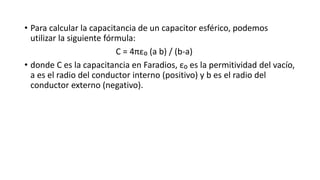 • Para calcular la capacitancia de un capacitor esférico, podemos
utilizar la siguiente fórmula:
C = 4πε₀ (a b) / (b-a)
• donde C es la capacitancia en Faradios, ε₀ es la permitividad del vacío,
a es el radio del conductor interno (positivo) y b es el radio del
conductor externo (negativo).
 