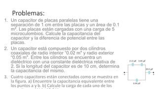 Problemas:
1. Un capacitor de placas paralelas tiene una
separación de 1 cm entre las placas y un área de 0.1
m². Las placas están cargadas con una carga de 5
microculombios. Calcule la capacitancia del
capacitor y la diferencia de potencial entre las
placas.
2. Un capacitor está compuesto por dos cilindros
coaxiales de radio interior “0.02 m" y radio exterior
“0.05 m". Entre los cilindros se encuentra un
dieléctrico con una constante dieléctrica relativa de
2. Si la longitud del capacitor es de 10 cm, determina
la capacitancia del mismo.
3. Cuatro capacitores están conectados como se muestra en
la figura. a) Encuentre la capacitancia equivalente entre
los puntos a y b. b) Calcule la carga de cada uno de los
 