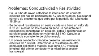 Problemas: Conductividad y Resistividad
• En un tubo de rayos catódicos la intensidad de corriente
eléctrica del haz de partículas de 7.7 μA constantes. Calcular el
número de electrones que entra por la pantalla del tubo cada
18.29 μs.
• Se tienen 4 resistencias en serie y cada una tiene un valor de
3.52 kΩ, a estas se les coloca en serie un conjunto de 3
resistencias conectadas en paralelo, estas 3 resistencias en
paralelo cada una tiene un valor de 3.51 kΩ. Calcule la
resistencia equivalente de dicho arreglo.
• Un primer conductor cilíndrico presenta una resistencia
eléctrica de 1.63 kΩ. Determinar la resistencia de otro
conductor del mismo material que tiene 1.40 veces la
longitud del primer conductor y la mitad de la sección
transversal.
 