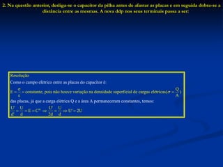 2. Na questão anterior, desliga-se o capacitor da pilha antes de afastar as placas e em seguida dobra-se a
distância entre as mesmas. A nova ddp nos seus terminais passa a ser:
Resolução
σ Q
E constante, pois não houve variação na densidade superficial de cargas elétr
Como o campo elétrico entre as placas do capacitor é:
das placas, já que a carga elétrica Q e a ár
icas( )
ε
e
A

  
te.
a A permaneceram constantes, temos
U' U U' U
E C U' 2U
d' 2d d
:
d
      
 