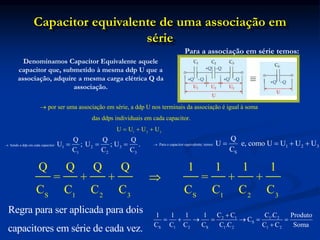 Capacitor equivalente de uma associação em
série
Denominamos Capacitor Equivalente aquele
capacitor que, submetido à mesma ddp U que a
associação, adquire a mesma carga elétrica Q da
associação.
Para a associação em série temos:
por ser uma associação em série, a ddp U nos terminais da associação é igual à soma
das ddps individuais em cada capacitor.

1 2 3
U U U U
  
Para o capacitor equivalente, temos:
1 2 3
S
Q
U e, como U U U U
C
    
Sendo a ddp em cada capacitor:
1 2 3
1 2 3
Q Q Q
U ; U ; U .
C C C
   
S 1 2 3 S 1 2 3
Q Q Q Q 1 1 1 1
= + + = + +
C C C C C C C C

Regra para ser aplicada para dois
capacitores em série de cada vez.
2 1 1 2
S
S 1 2 S 1 2 1 2
C C C .C
1 1 1 1 Produto
C
C C C C C .C C C Soma

      

 