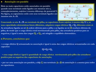  Associação em paralelo
Dois ou mais capacitores estão associados em paralelo
quando seus terminais estão ligados aos mesmos nós e,
conseqüentemente, sujeitos à mesma diferença de potencial U.
Na figura, os capacitores estão com seus terminais ligados aos
mesmos nós A e B.
Conectando os nós A e B aos terminais da pilha, os capacitores ficam sujeitos à mesma ddp U e, se
suas capacidades eletrostáticas forem diferentes, adquirem cargas elétricas Q1 e Q2 diferentes entre si.
As armaduras ligadas ao nó A cedem elétrons para a pilha e as ligadas ao nó B recebem elétrons da
pilha, de modo que a carga elétrica total movimentada pela pilha, das armaduras positivas para as
negativas, é igual à soma das cargas Q1 e Q2, até atingido o equilíbrio eletrostático.
 Portanto, concluímos que:
– a carga elétrica Q armazenada na associação é igual à soma das cargas elétricas armazenadas em cada
capacitor:
Q=Q1+Q2
– essa carga elétrica é igual à quantidade de carga elétrica movimentada pela pilha das armaduras
positiva para as negativas dos capacitores da associação;
– por ser uma associação em paralelo, a ddp U nos terminais A e B da associação é a mesma para todos
os capacitores.
 