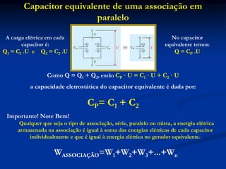 Capacitor equivalente de uma associação em
paralelo
Como Q = Q1 + Q2, então CP · U = C1 · U + C2 · U
a capacidade eletrostática do capacitor equivalente é dada por:
CP= C1 + C2
A carga elétrica em cada
capacitor é:
Q1 = C1 .U e Q2 = C2 .U
No capacitor
equivalente temos:
Q = CP .U
Importante! Note Bem!
Qualquer que seja o tipo de associação, série, paralelo ou mista, a energia elétrica
armazenada na associação é igual à soma das energias elétricas de cada capacitor
individualmente e que é igual à energia elétrica no gerador equivalente.
WASSOCIAÇÃO=W1+W2+W3+...+Wn
 