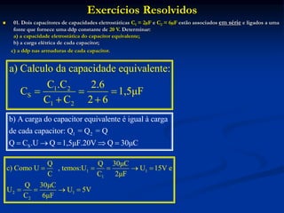 Exercícios Resolvidos
 01. Dois capacitores de capacidades eletrostáticas C1 = 2µF e C2 = 6µF estão associados em série e ligados a uma
fonte que fornece uma ddp constante de 20 V. Determinar:
a) a capacidade eletrostática do capacitor equivalente;
b) a carga elétrica de cada capacitor;
c) a ddp nas armaduras de cada capacitor.
1 2
S
1 2
a) Calculo da capacidade equivalente:
C .C 2.6
C 1,5μF
C C 2 6
  
 
1 2
S
b) A carga do capacitor equivalente é igual à carga
de cada capacitor: Q = Q = Q
Q C .U Q 1,5μF.20V Q 30μC
    
1 1
1
2 1
2
Q Q 30μC
c) Como U , temos:U U 15V e
C C 2μF
Q 30μC
U U 5V
C 6μF
    
   
 