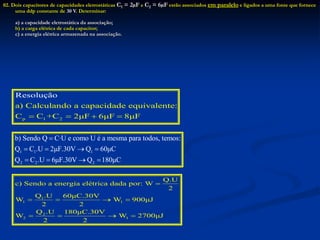02. Dois capacitores de capacidades eletrostáticas C1 = 2µF e C2 = 6µF estão associados em paralelo e ligados a uma fonte que fornece
uma ddp constante de 30 V. Determinar:
a) a capacidade eletrostática da associação;
b) a carga elétrica de cada capacitor;
c) a energia elétrica armazenada na associação.
p 1 2
a) Calculando a capacidade equivalente:
C C +C
Resoluçã
2μF 6μF 8μF
o
   
1 1 1
2 2 2
b) Sendo Q C·U e como U é a mesma para todos, temos:
Q C .U 2μF.30V Q 60μC
Q C .U 6μF.30V Q 180μC

   
   
1
1 1
2
2 1
Q.U
c) Sendo a energia elétrica dada por: W
2
Q .U 60μC.30V
W W 900μJ
2 2
Q .U 180μC.30V
W W 2700μJ
2 2

   
   
 