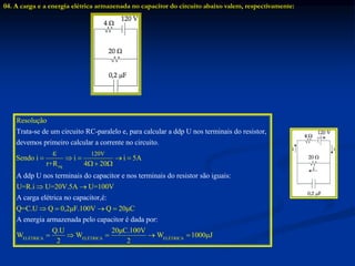 04. A carga e a energia elétrica armazenada no capacitor do circuito abaixo valem, respectivamente:
eq
120V
Trata-se de um circuito RC-paralelo e, para calcular a ddp U nos terminais do resistor,
dev
Resolução
Sendo
emos prime
i i i 5A
r
iro calcular a corrente no circuito.
A ddp U nos terminai
4 20
s
+R
ε
    
  
ELÉTRICA ELÉTRI
do capacitor e nos terminais do resistor são iguais:
A carga elétrica no capacitor,é:
A energia armazenada pelo capacitor é
U=R.i U=20V.5A U=100V
Q=C.U Q 0,2μF.100V Q 20μC
Q.U
W
dada po
W
r:
2
 
   
  CA ELÉTRICA
20μC.100V
W 1000μJ
2
  
 