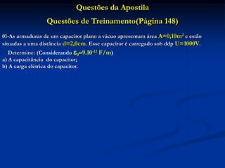 Questões da Apostila
Questões de Treinamento(Página 148)
01-As armaduras de um capacitor plano a vácuo apresentam área A=0,10m2 e estão
situadas a uma distância d=2,0cm. Esse capacitor é carregado sob ddp U=1000V.
Determine: (Considerando 09.10-12 F/m)
a) A capacitância do capacitor;
b) A carga elétrica do capacitor.
 