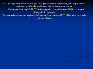 02- Um capacitor é constituído por duas placas planas e paralelas, cuja capacitância
pode ser modificada variando a distância entre as placas.
Com capacitância de 5.10-10F, foi carregado o capacitor com 100V e, a seguir,
desligado do gerador.
Em seguida afastam-se as placas até a capacitância cair a 10-10F. Calcule a nova ddp
entre as placas.
 