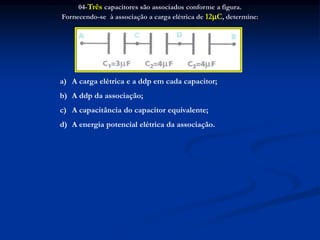 04-Três capacitores são associados conforme a figura.
Fornecendo-se à associação a carga elétrica de 12C, determine:
a) A carga elétrica e a ddp em cada capacitor;
b) A ddp da associação;
c) A capacitância do capacitor equivalente;
d) A energia potencial elétrica da associação.
 