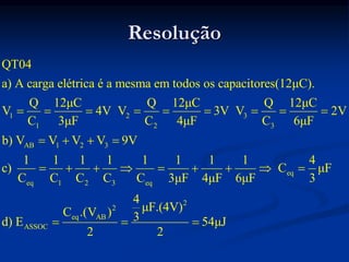 Resolução
1 2 3
1 2 3
AB 1 2 3
eq
eq 1 2 3 eq
eq
ASSOC
QT04
a) A carga elétrica é a mesma em todos os capacitores(12μC).
Q 12μC Q 12μC Q 12μC
V 4V V 3V V 2V
C 3μF C 4μF C 6μF
b) V V V V 9V
1 1 1 1 1 1 1 1 4
c) C μF
C C C C C 3μF 4μF 6μF 3
C .
d) E
        
   
        

2
2
AB
4
μF.(4V)
(V ) 3 54μJ
2 2
 
 