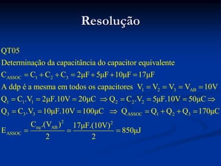 Resolução
ASSOC 1 2 3
1 2 3 AB
1 1 1 2 2 2
3 3 3
QT05
Determinação da capacitância do capacitor equivalente
C C C C 2μF 5μF 10μF 17μF
A ddp é a mesma em todos os capacitores V V V V 10V
Q C .V 2μF.10V 20μC Q C .V 5μF.10V 50μC
Q C .V
      
   
       
 ASSOC 1 2 3
2 2
eq AB
ASSOC
10μF.10V 100μC Q Q Q Q 170μC
C .(V ) 17μF.(10V)
E 850μJ
2 2
      
  
 