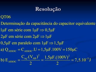 Resolução
ASSOC ASSOC
2
eq AB
ASSOC
QT06
Determinação da capacitância do capacitor equivalente
1μF em série com 1μF 0,5μF
2μF em série com 2μF 1μF
0,5μF em paralelo com 1μF 1,5μF
a) Q C .U 1,5μF.100V 150μC
C .(V ) 1,5μF
b) E
2



  
 
2
3
.(100V)
7,5.10 J
2


 