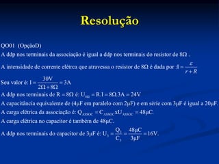 Resolução
QO01 (OpçãoD)
A ddp nos terminais da associação é igual a ddp nos terminais do resistor de 8 .
A intensidade de corrente elétrca que atravessa o resistor de 8Ω é dada por :I
30V
Seu valor é: I
2 8
r R





 
8Ω
ASSOC ASSOC ASSOC
3A
A ddp nos terminais de R 8 é: U R.I 8 .3A 24V
A capacitância equivalente de (4μF em paralelo com 2μF) e em série com 3μF é igual a 20μF.
A carga elétrica da associação é: Q C xU 48μ


     
 
3
3
3
C.
A carga elétrica no capacitor é também de 48μC.
Q 48μC
A ddp nos terminais do capacitor de 3μF é: U 16V.
C 3μF
  
 