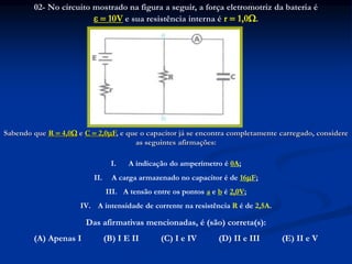 02- No circuito mostrado na figura a seguir, a força eletromotriz da bateria é
  10V e sua resistência interna é r  1,0.
Sabendo que R  4,0 e C  2,0F, e que o capacitor já se encontra completamente carregado, considere
as seguintes afirmações:
I. A indicação do amperímetro é 0A;
II. A carga armazenado no capacitor é de 16F;
III. A tensão entre os pontos a e b é 2,0V;
IV. A intensidade de corrente na resistência R é de 2,5A.
Das afirmativas mencionadas, é (são) correta(s):
(A) Apenas I (B) I E II (C) I e IV (D) II e III (E) II e V
 