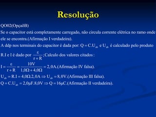 Resolução
ab ab
QO02(OpçaõB)
Se o capacitor está completamente carregado, não circula corrente elétrica no ramo onde
ele se encontra.(Afirmação I verdadeira).
A ddp nos terminais do capacitor é dada por: Q C.U e U é

ab ab
ab
calculado pelo produto
ε
R.I e I é dado por ;Calculo dos valores citados :
r R
ε 10V
I 2,0A.(Afirmação IV falsa).
r R 1,0 4,0
U R.I 4,0 .2,0A U 8,0V.(Afirmação III falsa).
Q C.U 2,0μF.8,0V Q 16μC.(Afi

  
   
    
    rmação II verdadeira).
 