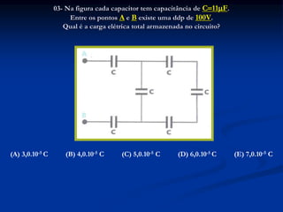 03- Na figura cada capacitor tem capacitância de C11F.
Entre os pontos A e B existe uma ddp de 100V.
Qual é a carga elétrica total armazenada no circuito?
(A) 3,0.10-5 C (B) 4,0.10-5 C (C) 5,0.10-5 C (D) 6,0.10-5 C (E) 7,0.10-5 C
 