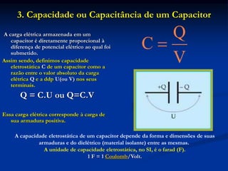 3. Capacidade ou Capacitância de um Capacitor
A carga elétrica armazenada em um
capacitor é diretamente proporcional à
diferença de potencial elétrico ao qual foi
submetido.
Assim sendo, definimos capacidade
eletrostática C de um capacitor como a
razão entre o valor absoluto da carga
elétrica Q e a ddp U(ou V) nos seus
terminais.
Q = C.U ou Q=C.V
Essa carga elétrica corresponde à carga de
sua armadura positiva.
Q
C
V

A capacidade eletrostática de um capacitor depende da forma e dimensões de suas
armaduras e do dielétrico (material isolante) entre as mesmas.
A unidade de capacidade eletrostática, no SI, é o farad (F).
1 F = 1 Coulomb/Volt.
 