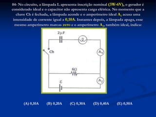 04- No circuito, a lâmpada L apresenta inscrição nominal (3W-6V), o gerador é
considerado ideal e o capacitor não apresenta carga elétrica. No momento que a
chave Ch é fechada, a lâmpada acende e o amperímetro ideal A1 acusa uma
intensidade de corrente igual a 0,10A. Instantes depois, a lâmpada apaga, esse
mesmo amperímetro marcas zero e o amperímetro A2, também ideal, indica:
(A) 0,10A (B) 0,20A (C) 0,30A (D) 0,40A (E) 0,50A
 