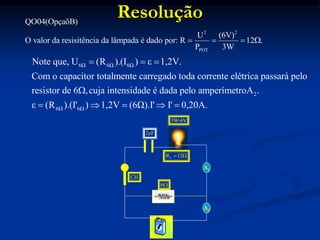 Resolução
2 2
POT
QO04(OpçaõB)
U (6V)
O valor da resisitência da lâmpada é dado por: R 12 .
P 3W
   
2μF
A1
A2
3W-6V
6
CH
6Ω 6Ω 6Ω
2
6Ω 6Ω
Note que, U (R ).(I ) ε 1,2V.
Com o capacitor totalmente carregado toda corrente elétrica passará pelo
resistor de 6 ,cuja intensidade é dada pelo amperímetroA .
ε (R ).(I' ) 1,2V (6Ω).I' I' 0,20
  

     A.
L
R 12
 
 