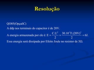 Resolução
2 -3 2
QO05(OpçaõC)
A ddp nos terminais do capacitor é de 20V.
C.U 30.10 F.(20V)
A energia armazenada por ele é: E 6J.
2 2
Essa energia será dissipada por Efeito Joule no resistor de 5 .
  

 