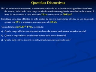 Questões Discursivas
01- Um raio entre uma nuvem e o solo ocorre devido ao acúmulo de carga elétrica na base
da nuvem, induzindo uma carga de sinal contrário na região do solo abaixo da nuvem. A
base da nuvem está a uma altura de 2 km e sua área é de 200 km2.
Considere uma área idêntica no solo abaixo da nuvem. A descarga elétrica de um único raio
ocorre em 10-3s e apresenta uma corrente de 50 kA.
Considerando 09.10-12 F/m, responda:
a) Qual a carga elétrica armazenada na base da nuvem no instante anterior ao raio?
b) Qual é a capacitância do sistema nuvem-solo nesse instante?
c) Qual a ddp entre a nuvem e o solo, imediatamente antes do raio?
 