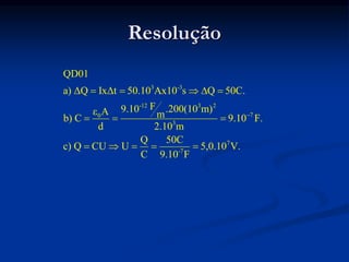 Resolução
3 -3
-12 3 2
7
0
3
7
-7
QD01
a) ΔQ IxΔt 50.10 Ax10 s Q 50C.
F
9.10 .200(10 m)
ε A m
b) C 9.10 F.
d 2.10 m
Q 50C
c) Q CU U 5,0.10 V.
C 9.10 F

    
  
    
 
