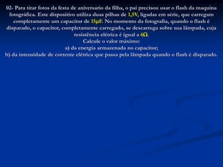 02- Para tirar fotos da festa de aniversario da filha, o pai precisou usar o flash da maquina
fotográfica. Este dispositivo utiliza duas pilhas de 1,5V, ligadas em série, que carregam
completamente um capacitor de 15F. No momento da fotografia, quando o flash é
disparado, o capacitor, completamente carregado, se descarrega sobre sua lâmpada, cuja
resistência elétrica é igual a 6.
Calcule o valor máximo:
a) da energia armazenada no capacitor;
b) da intensidade de corrente elétrica que passa pela lâmpada quando o flash é disparado.
 