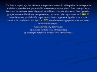 03- Para a segurança dos clientes, o supermercado utiliza lâmpadas de emergência
e rádios transmissores que trabalham com corrente continua. Para carregar suas
baterias, no entanto, esses dispositivos utilizam corrente alternada. Isso é possível
graças a seus retificadores que possuem, cada um, dois capacitores de 1.400F,
associados em paralelo. Os capacitores, descarregados e ligados a uma rede
elétrica de tensão máxima igual a 170V, estarão com carga plena após um certo
intervalo de tempo t.
Considerando t, determine:
a) a carga elétrica total armazenada;
b) a energia potencial elétrica total armazenada.
 