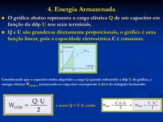 4. Energia Armazenada
 O gráfico abaixo representa a carga elétrica Q de um capacitor em
função da ddp U nos seus terminais.
 Q e U são grandezas diretamente proporcionais, o gráfico é uma
função linear, pois a capacidade eletrostática C é constante.
Considerando que o capacitor tenha adquirido a carga Q quando submetido à ddp U do gráfico, a
energia elétrica Welétrica armazenada no capacitor corresponde à área do triângulo hachurado.
e como Q = C.U, então
 