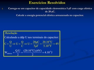 Exercícios Resolvidos
1. Carrega-se um capacitor de capacidade eletrostática 5 µF com carga elétrica
de 20 µC.
Calcule a energia potencial elétrica armazenada no capacitor.
-6
-5
el
-6
-
étrica
6
Resolução
Q Q 20μC 20.10 C
C U U 4V
U C 5μF 5.10
Calculando a ddp U nos terminais do capacitor:
Q.U (20.10 C).(4V)
W
F
4.10 J
2 2
  
 
 

 
 