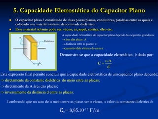 5. Capacidade Eletrostática do Capacitor Plano
 O capacitor plano é constituído de duas placas planas, condutoras, paralelas entre as quais é
colocado um material isolante denominado dielétrico.
 Esse material isolante pode ser: vácuo, ar, papel, cortiça, óleo etc.
Lembrando que no caso de o meio entre as placas ser o vácuo, o valor da constante dielétrica é:
0  8,85.10-12 F/m
ár
A
ea
capa
das
cidade e
placas:
letrostática do capacitor plano depende das seguintes grandezas:
distâ
A
permitiv
ncia e
idade
ntre as plac
elétrica do
as:
m
d
eio:ε



Demonstra-se que a capacidade eletrotática, é dada
ε.A
C
o :
d
p r

d
E
i
st
re
a ex
tame
pressão
nte da c
final permite co
onstante dielétr
ncluir que a capacidade eletrost
ica do meio entre as placas;
in
ática de um capacitor plano depende:
diretamente da A área das placas;
ve


 rsamente da distância d entre as placas.
 