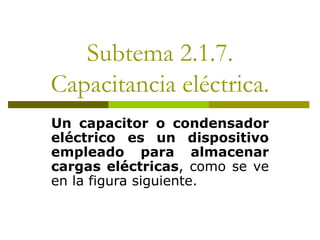 Subtema 2.1.7.
Capacitancia eléctrica.
Un capacitor o condensador
eléctrico es un dispositivo
empleado para almacenar
cargas eléctricas, como se ve
en la figura siguiente.
 