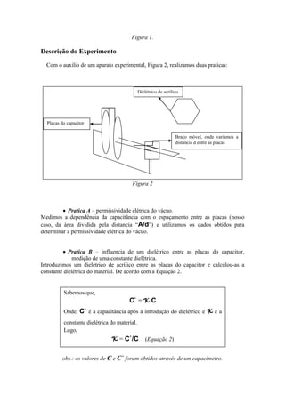 Figura 1.
Descrição do Experimento
Com o auxilio de um aparato experimental, Figura 2, realizamos duas praticas:
Figura 2
Pratica A – permissividade elétrica do vácuo.
Medimos a dependência da capacitância com o espaçamento entre as placas (nosso
caso, da área dividida pela distancia “A/d”) e utilizamos os dados obtidos para
determinar a permissividade elétrica do vácuo.
Pratica B – influencia de um dielétrico entre as placas do capacitor,
medição de uma constante dielétrica.
Introduzimos um dielétrico de acrílico entre as placas do capacitor e calculou-as a
constante dielétrica do material. De acordo com a Equação 2.
obs.: os valores de C e C` foram obtidos através de um capacímetro.
Sabemos que,
C` = K C
Onde, C` é a capacitância após a introdução do dielétrico e K é a
constante dielétrica do material.
Logo,
K = C`/C (Equação 2)
Placas do capacitor
Dielétrico de acrílico
Braço móvel, onde variamos a
distancia d entre as placas
 