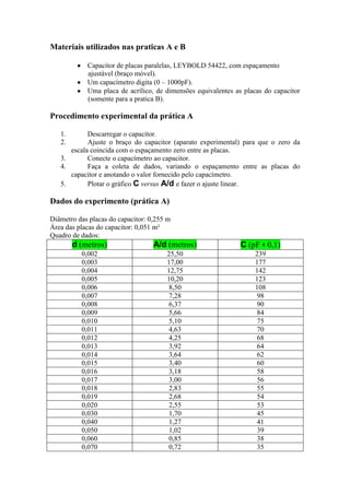 Materiais utilizados nas praticas A e B
Capacitor de placas paralelas, LEYBOLD 54422, com espaçamento
ajustável (braço móvel).
Um capacímetro digita (0 – 1000pF).
Uma placa de acrílico, de dimensões equivalentes as placas do capacitor
(somente para a pratica B).
Procedimento experimental da prática A
1. Descarregar o capacitor.
2. Ajuste o braço do capacitor (aparato experimental) para que o zero da
escala coincida com o espaçamento zero entre as placas.
3. Conecte o capacímetro ao capacitor.
4. Faça a coleta de dados, variando o espaçamento entre as placas do
capacitor e anotando o valor fornecido pelo capacímetro.
5. Plotar o gráfico C versus A/d e fazer o ajuste linear.
Dados do experimento (prática A)
Diâmetro das placas do capacitor: 0,255 m
Área das placas do capacitor: 0,051 m²
Quadro de dados:
d (metros) A/d (metros) C (pF ± 0,1)
0,002 25,50 239
0,003 17,00 177
0,004 12,75 142
0,005 10,20 123
0,006 8,50 108
0,007 7,28 98
0,008 6,37 90
0,009 5,66 84
0,010 5,10 75
0,011 4,63 70
0,012 4,25 68
0,013 3,92 64
0,014 3,64 62
0,015 3,40 60
0,016 3,18 58
0,017 3,00 56
0,018 2,83 55
0,019 2,68 54
0,020 2,55 53
0,030 1,70 45
0,040 1,27 41
0,050 1,02 39
0,060 0,85 38
0,070 0,72 35
 