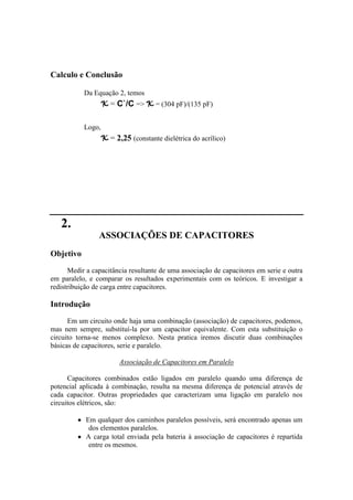 Calculo e Conclusão
Da Equação 2, temos
K = C`/C => K = (304 pF)/(135 pF)
Logo,
K = 2,25 (constante dielétrica do acrílico)
2.
ASSOCIAÇÕES DE CAPACITORES
Objetivo
Medir a capacitância resultante de uma associação de capacitores em serie e outra
em paralelo, e comparar os resultados experimentais com os teóricos. E investigar a
redistribuição de carga entre capacitores.
Introdução
Em um circuito onde haja uma combinação (associação) de capacitores, podemos,
mas nem sempre, substituí-la por um capacitor equivalente. Com esta substituição o
circuito torna-se menos complexo. Nesta pratica iremos discutir duas combinações
básicas de capacitores, serie e paralelo.
Associação de Capacitores em Paralelo
Capacitores combinados estão ligados em paralelo quando uma diferença de
potencial aplicada à combinação, resulta na mesma diferença de potencial através de
cada capacitor. Outras propriedades que caracterizam uma ligação em paralelo nos
circuitos elétricos, são:
Em qualquer dos caminhos paralelos possíveis, será encontrado apenas um
dos elementos paralelos.
A carga total enviada pela bateria à associação de capacitores é repartida
entre os mesmos.
 