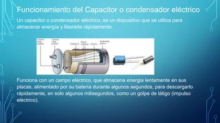 Funcionamiento del Capacitor o condensador eléctrico
Un capacitor o condensador eléctrico, es un dispositivo que se utiliza para
almacenar energía y liberarla rápidamente.
Funciona con un campo eléctrico, que almacena energia lentamente en sus
placas, alimentado por su batería durante algunos segundos, para descargarlo
rápidamente, en solo algunos milisegundos, como un golpe de látigo (impulso
eléctrico).
 