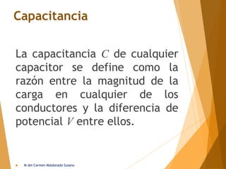 Capacitancia
La capacitancia C de cualquier
capacitor se define como la
razón entre la magnitud de la
carga en cualquier de los
conductores y la diferencia de
potencial V entre ellos.
 M del Carmen Maldonado Susano
 
